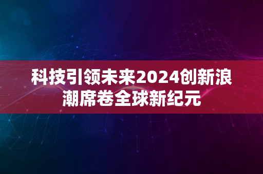 科技引领未来2024创新浪潮席卷全球新纪元