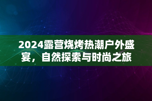 2024露营烧烤热潮户外盛宴，自然探索与时尚之旅