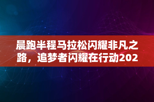 晨跑半程马拉松闪耀非凡之路，追梦者闪耀在行动2024