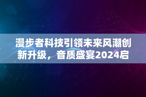 漫步者科技引领未来风潮创新升级，音质盛宴2024启幕盛典