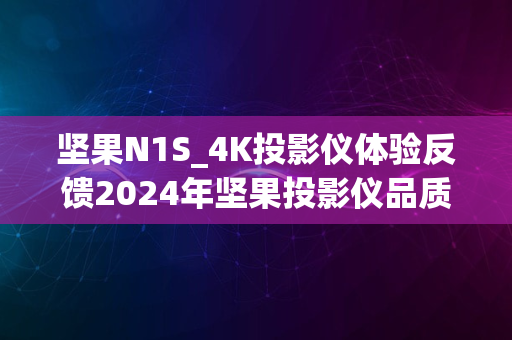 坚果N1S_4K投影仪体验反馈2024年坚果投影仪品质解析