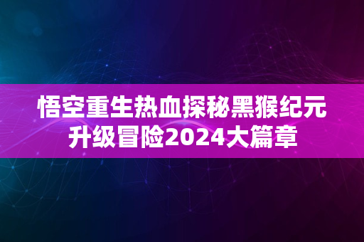 悟空重生热血探秘黑猴纪元升级冒险2024大篇章