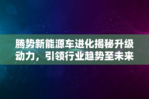 腾势新能源车进化揭秘升级动力，引领行业趋势至未来2024