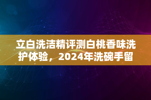 立白洗洁精评测白桃香味洗护体验，2024年洗碗手留香秘籍