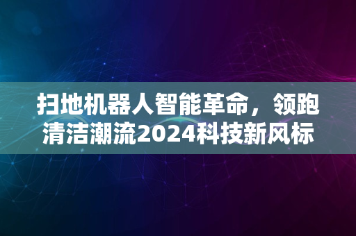 扫地机器人智能革命，领跑清洁潮流2024科技新风标启幕