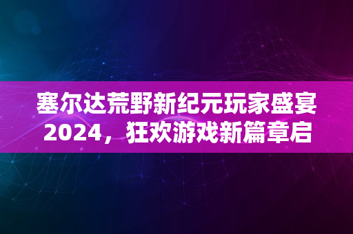 塞尔达荒野新纪元玩家盛宴2024，狂欢游戏新篇章启航