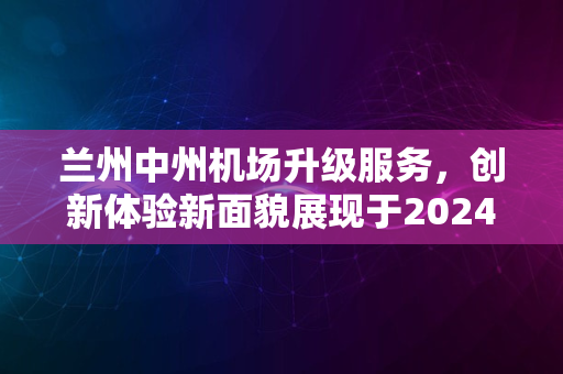 兰州中州机场升级服务，创新体验新面貌展现于2024