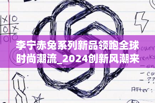 李宁赤兔系列新品领跑全球时尚潮流_2024创新风潮来袭