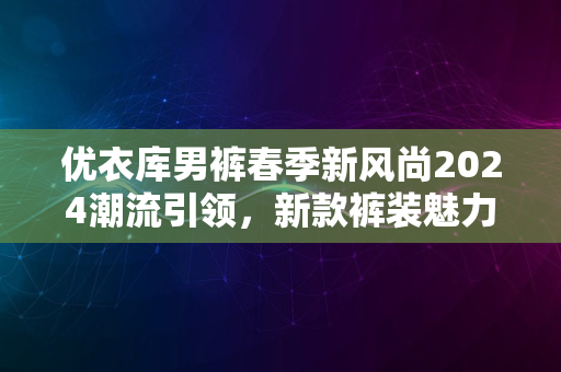 优衣库男裤春季新风尚2024潮流引领，新款裤装魅力大赏