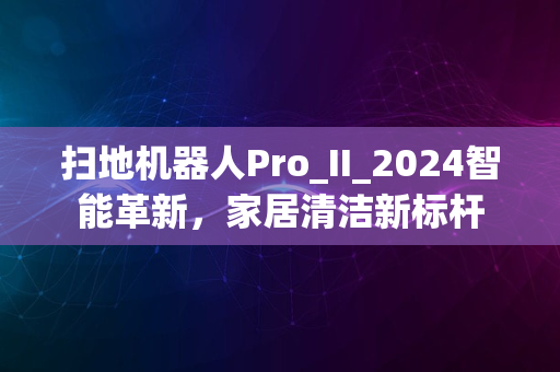 扫地机器人Pro_II_2024智能革新，家居清洁新标杆