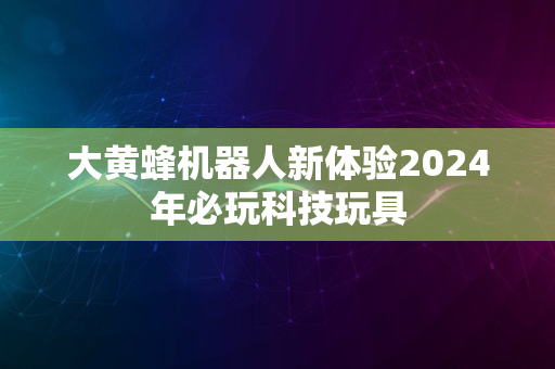 大黄蜂机器人新体验2024年必玩科技玩具