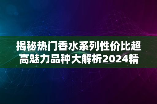 揭秘热门香水系列性价比超高魅力品种大解析2024精选