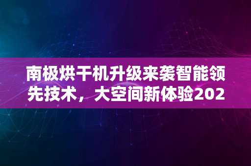 南极烘干机升级来袭智能领先技术，大空间新体验2024