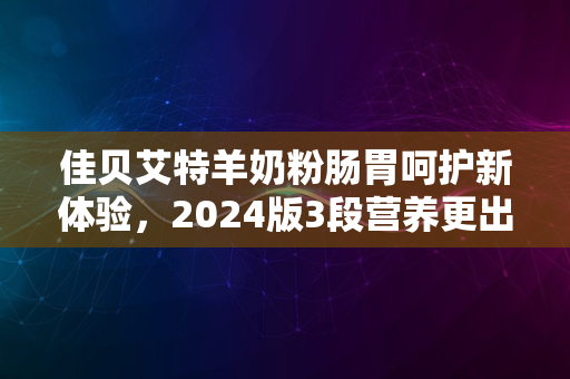 佳贝艾特羊奶粉肠胃呵护新体验，2024版3段营养更出众