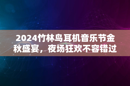 2024竹林鸟耳机音乐节金秋盛宴，夜场狂欢不容错过