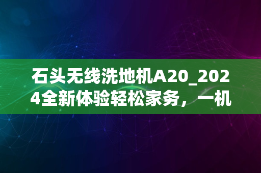 石头无线洗地机A20_2024全新体验轻松家务，一机搞定