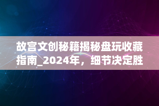 故宫文创秘籍揭秘盘玩收藏指南_2024年，细节决定胜负