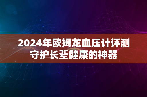 2024年欧姆龙血压计评测守护长辈健康的神器