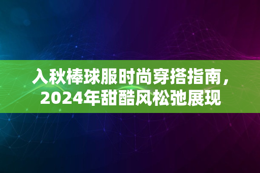 入秋棒球服时尚穿搭指南，2024年甜酷风松弛展现