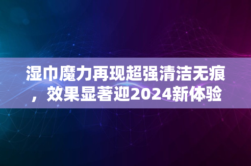 湿巾魔力再现超强清洁无痕，效果显著迎2024新体验