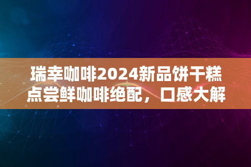 瑞幸咖啡2024新品饼干糕点尝鲜咖啡绝配，口感大解密