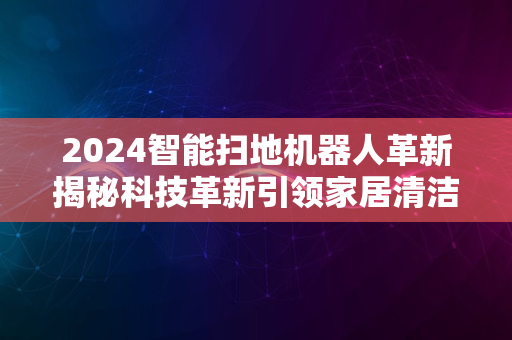 2024智能扫地机器人革新揭秘科技革新引领家居清洁新纪元