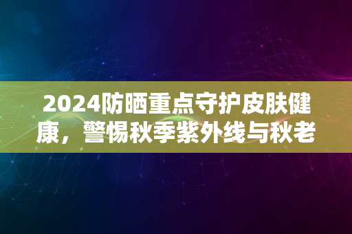 2024防晒重点守护皮肤健康，警惕秋季紫外线与秋老虎