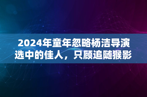 2024年童年忽略杨洁导演选中的佳人，只顾追随猴影的记忆