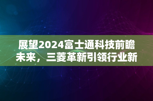 展望2024富士通科技前瞻未来，三菱革新引领行业新风潮