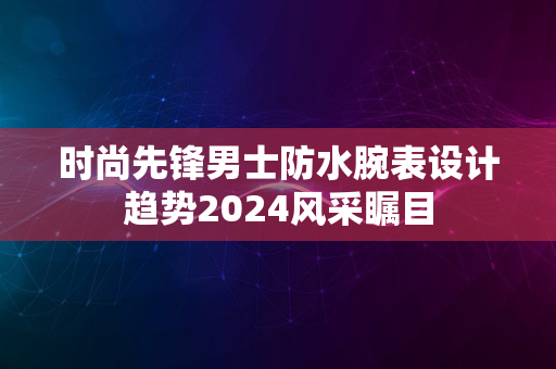 时尚先锋男士防水腕表设计趋势2024风采瞩目