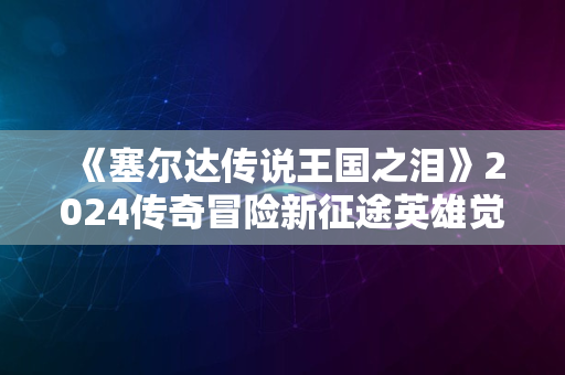 《塞尔达传说王国之泪》2024传奇冒险新征途英雄觉醒之旅