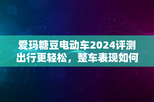 爱玛糖豆电动车2024评测出行更轻松，整车表现如何