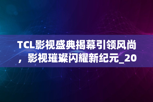 TCL影视盛典揭幕引领风尚，影视璀璨闪耀新纪元_2024