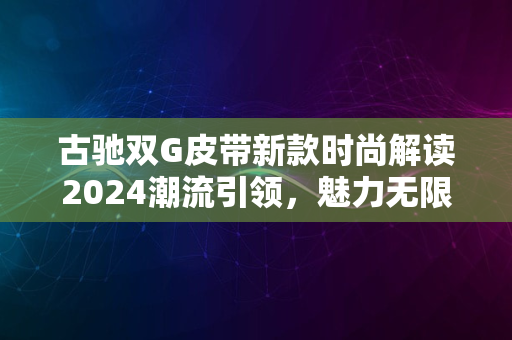 古驰双G皮带新款时尚解读2024潮流引领，魅力无限