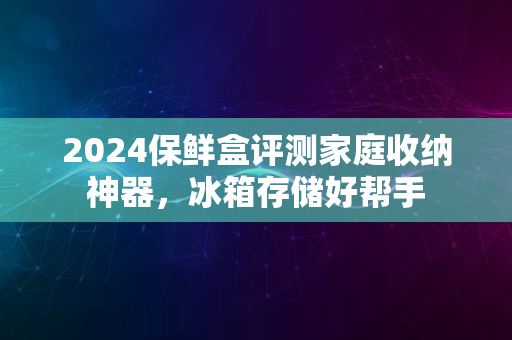 2024保鲜盒评测家庭收纳神器，冰箱存储好帮手