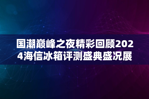 国潮巅峰之夜精彩回顾2024海信冰箱评测盛典盛况展示