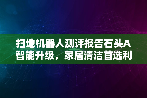 扫地机器人测评报告石头A智能升级，家居清洁首选利器