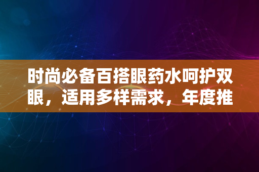 时尚必备百搭眼药水呵护双眼，适用多样需求，年度推荐2024