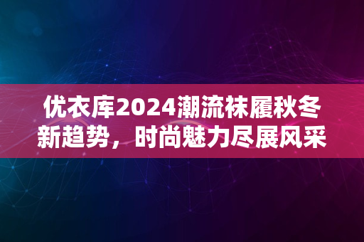 优衣库2024潮流袜履秋冬新趋势，时尚魅力尽展风采