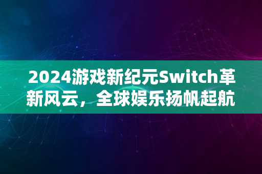 2024游戏新纪元Switch革新风云，全球娱乐扬帆起航