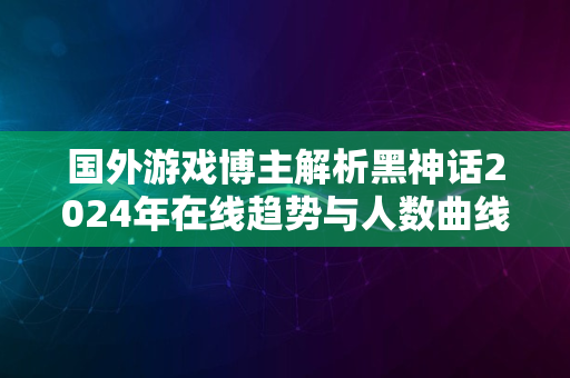 国外游戏博主解析黑神话2024年在线趋势与人数曲线揭秘