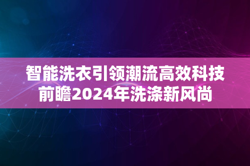 智能洗衣引领潮流高效科技前瞻2024年洗涤新风尚