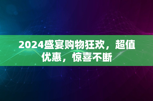 2024盛宴购物狂欢，超值优惠，惊喜不断