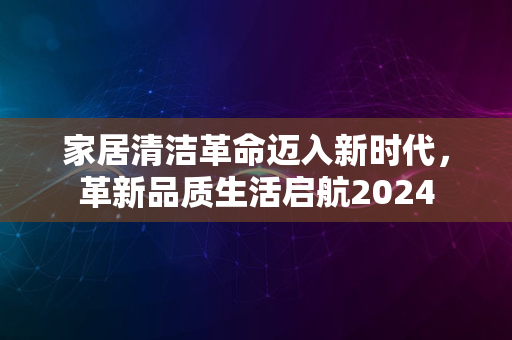 家居清洁革命迈入新时代，革新品质生活启航2024