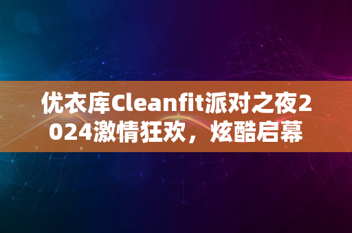 优衣库Cleanfit派对之夜2024激情狂欢，炫酷启幕