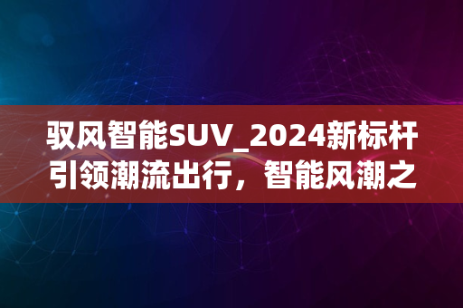 驭风智能SUV_2024新标杆引领潮流出行，智能风潮之选