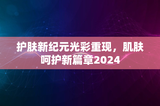 护肤新纪元光彩重现，肌肤呵护新篇章2024