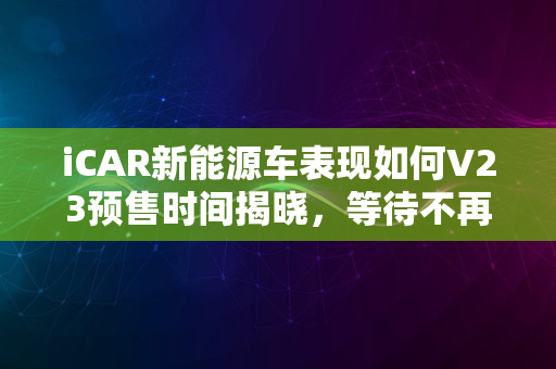 iCAR新能源车表现如何V23预售时间揭晓，等待不再漫长