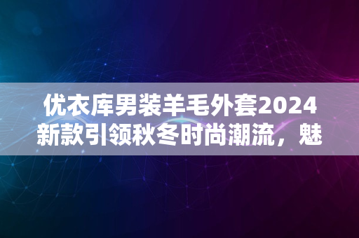 优衣库男装羊毛外套2024新款引领秋冬时尚潮流，魅力之选