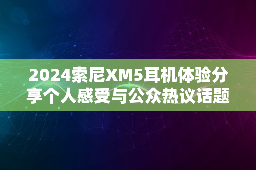 2024索尼XM5耳机体验分享个人感受与公众热议话题聚焦